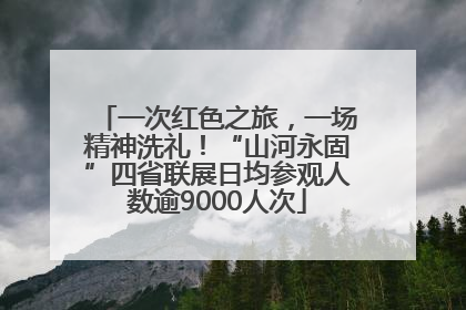 一次红色之旅，一场精神洗礼！“山河永固”四省联展日均参观人数逾9000人次