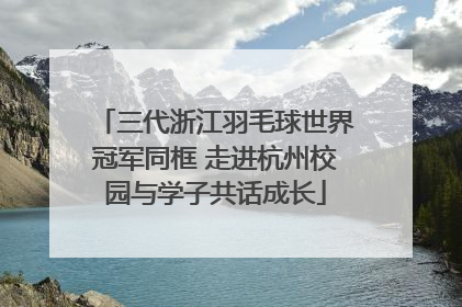 三代浙江羽毛球世界冠军同框 走进杭州校园与学子共话成长