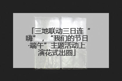 三地联动三日连“嗨”，“我们的节日·端午”主题活动上演花式出圈