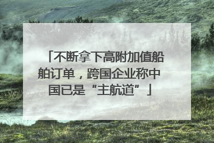 不断拿下高附加值船舶订单，跨国企业称中国已是“主航道”