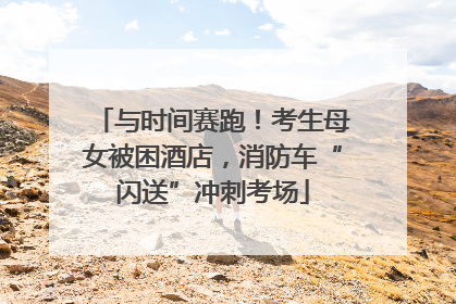 与时间赛跑！考生母女被困酒店，消防车“闪送”冲刺考场