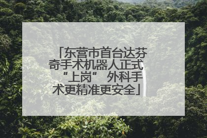 东营市首台达芬奇手术机器人正式“上岗” 外科手术更精准更安全