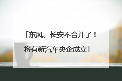 东风、长安不合并了！将有新汽车央企成立
