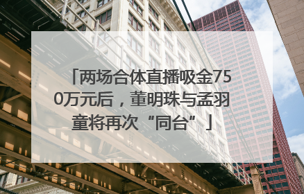 两场合体直播吸金750万元后，董明珠与孟羽童将再次“同台”