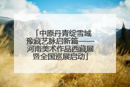 中原丹青绽雪域 豫藏艺脉启新篇——河南美术作品西藏展暨全国巡展启动