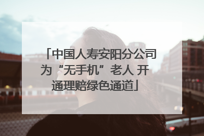 中国人寿安阳分公司为“无手机”老人 开通理赔绿色通道