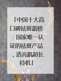 中国十大高口碑祛斑霜榜：国家唯一认证的祛斑产品，透亮肌超长待机