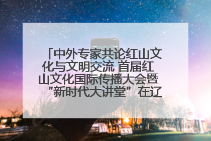 中外专家共论红山文化与文明交流 首届红山文化国际传播大会暨“新时代大讲堂”在辽宁朝阳举办