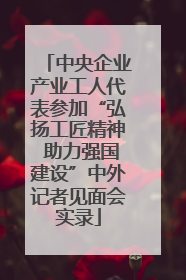 中央企业产业工人代表参加“弘扬工匠精神 助力强国建设”中外记者见面会实录