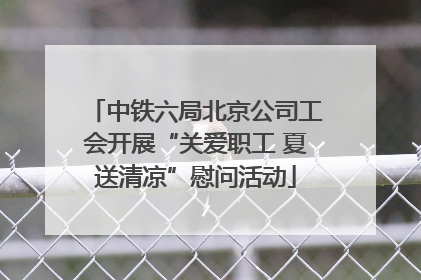 中铁六局北京公司工会开展“关爱职工 夏送清凉”慰问活动