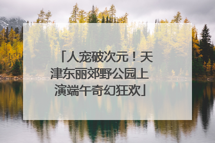 人宠破次元！天津东丽郊野公园上演端午奇幻狂欢