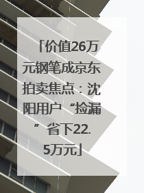 价值26万元钢笔成京东拍卖焦点：沈阳用户“捡漏”省下22.5万元