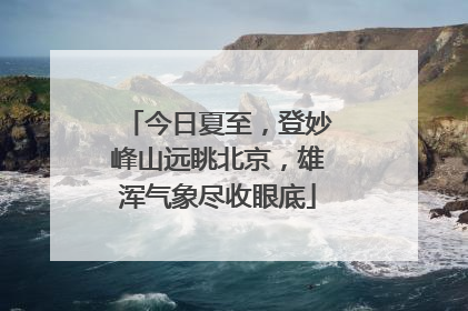 今日夏至，登妙峰山远眺北京，雄浑气象尽收眼底