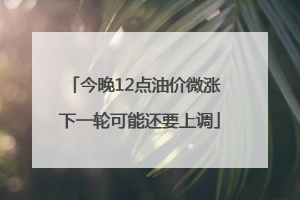 今晚12点油价微涨 下一轮可能还要上调