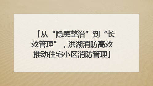 从“隐患整治”到“长效管理”，洪湖消防高效推动住宅小区消防管理