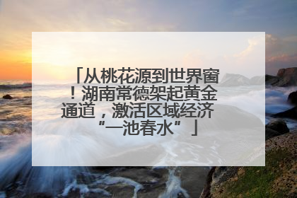从桃花源到世界窗！湖南常德架起黄金通道，激活区域经济“一池春水”