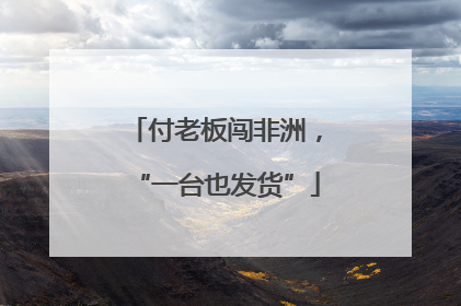 付老板闯非洲，“一台也发货”