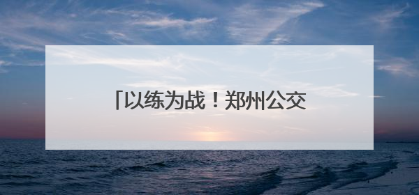以练为战！郑州公交开展2025应急演练，护航市民出行路