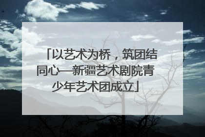 以艺术为桥，筑团结同心—新疆艺术剧院青少年艺术团成立