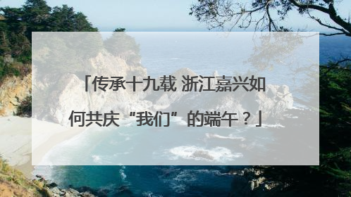 传承十九载 浙江嘉兴如何共庆“我们”的端午？