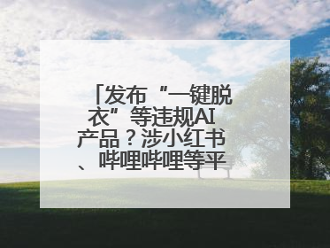 发布“一键脱衣”等违规AI产品？涉小红书、哔哩哔哩等平台！上海出手