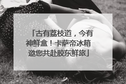 古有荔枝道，今有神鲜盒！卡萨帝冰箱邀您共赴胶东鲜旅