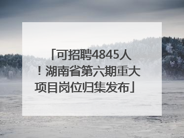 可招聘4845人！湖南省第六期重大项目岗位归集发布