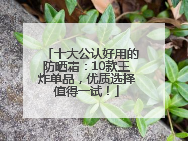 十大公认好用的防晒霜：10款王炸单品，优质选择值得一试！