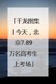 千龙图集丨今天，北京7.89万名高考生上考场