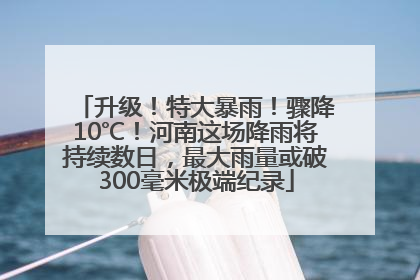 升级！特大暴雨！骤降10℃！河南这场降雨将持续数日，最大雨量或破300毫米极端纪录