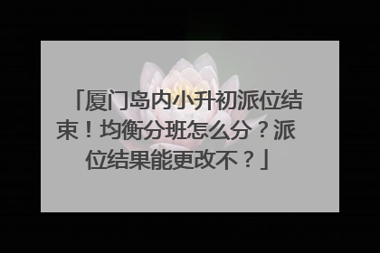 厦门岛内小升初派位结束！均衡分班怎么分？派位结果能更改不？