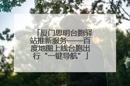 厦门思明台胞驿站推新服务——百度地图上线台胞出行“一键导航”
