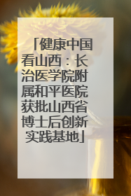 健康中国看山西：长治医学院附属和平医院获批山西省博士后创新实践基地