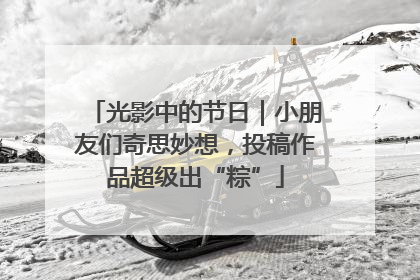 光影中的节日｜小朋友们奇思妙想，投稿作品超级出“粽”