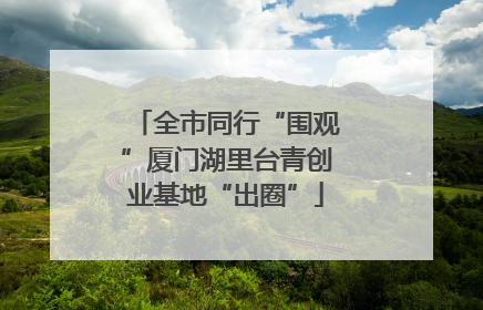 全市同行“围观”厦门湖里台青创业基地“出圈”
