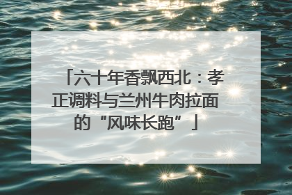 六十年香飘西北：孝正调料与兰州牛肉拉面的“风味长跑”