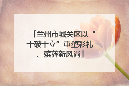 兰州市城关区以“十破十立”重塑彩礼、殡葬新风尚