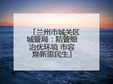 兰州市城关区城管局：精管细治优环境 市容焕新惠民生