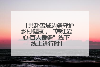 共赴雪域边疆守护乡村健康，“韩红爱心·百人援疆”线下线上进行时