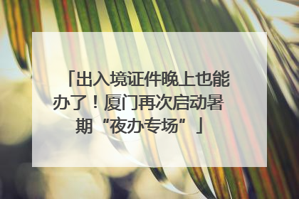 出入境证件晚上也能办了！厦门再次启动暑期“夜办专场”