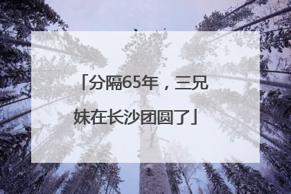 分隔65年，三兄妹在长沙团圆了