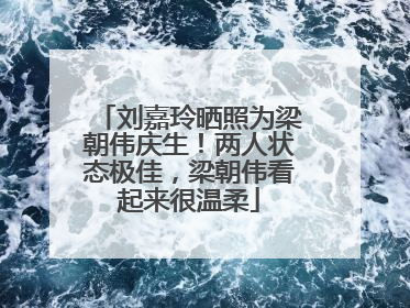 刘嘉玲晒照为梁朝伟庆生！两人状态极佳，梁朝伟看起来很温柔