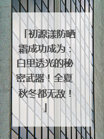 初源漾防晒霜成功成为：白里透光的秘密武器！全夏秋冬都无敌！
