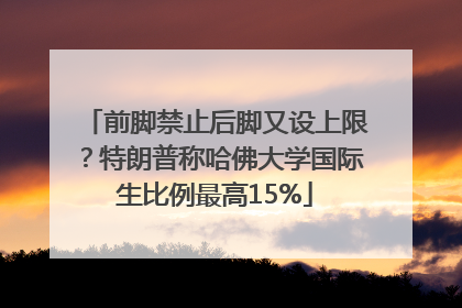 前脚禁止后脚又设上限？特朗普称哈佛大学国际生比例最高15%