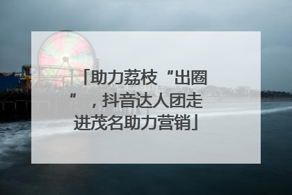 助力荔枝“出圈”，抖音达人团走进茂名助力营销