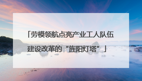 劳模领航点亮产业工人队伍建设改革的“旌阳灯塔”