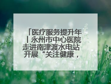 医疗服务提升年丨永州市中心医院走进南津渡水电站开展“关注健康，远离疾病”主题健康促进活动