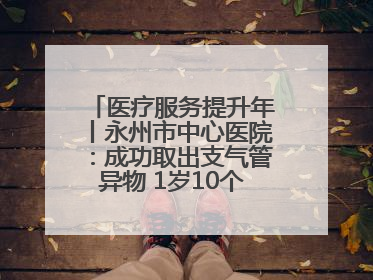 医疗服务提升年丨永州市中心医院：成功取出支气管异物 1岁10个月患儿转危为安