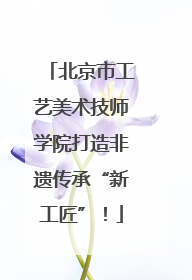 北京市工艺美术技师学院打造非遗传承“新工匠”！