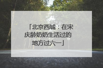 北京西城：在宋庆龄奶奶生活过的地方过六一